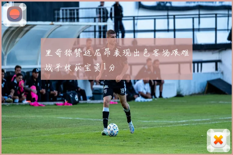 里奇称赞迈尼昂表现出色客场艰难战平收获宝贵1分