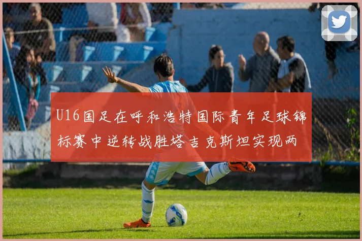 U16国足在呼和浩特国际青年足球锦标赛中逆转战胜塔吉克斯坦实现两连胜