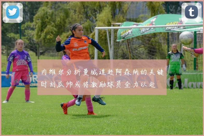 内维尔分析曼城追赶阿森纳的关键时刻瓜帅或将激励球员全力以赴