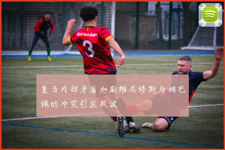 皇马内部矛盾加剧维尼修斯与姆巴佩的冲突引发风波