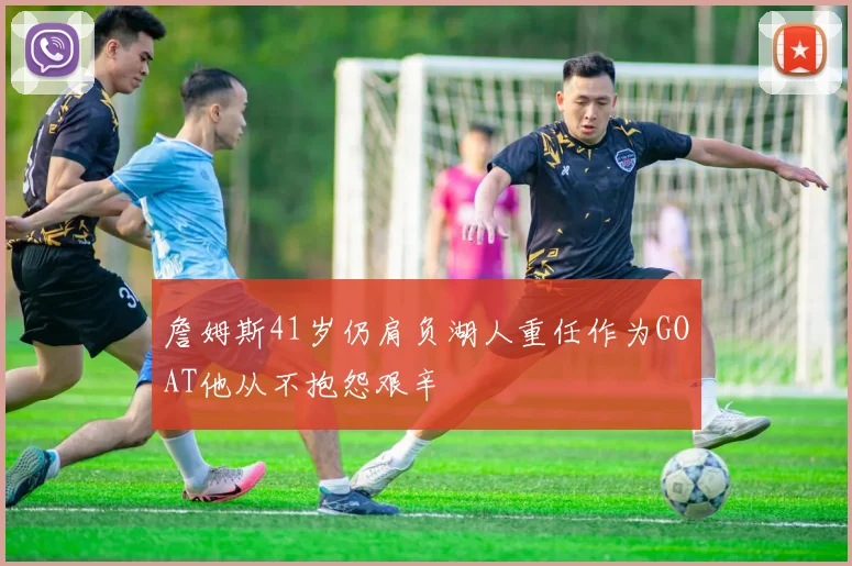 詹姆斯41岁仍肩负湖人重任作为GOAT他从不抱怨艰辛