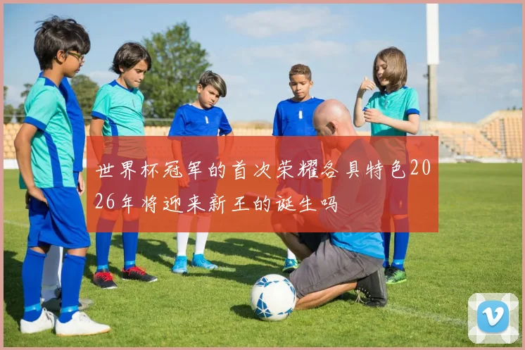 世界杯冠军的首次荣耀各具特色2026年将迎来新王的诞生吗