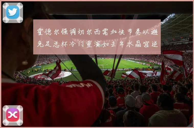 霍德尔强调切尔西需加快节奏以避免足总杯冷门重演如去年水晶宫逆袭曼城
