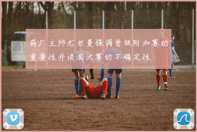 药厂主帅尤尔曼强调晋级附加赛的重要性并谈淘汰赛的不确定性