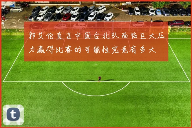 郭艾伦直言中国台北队面临巨大压力赢得比赛的可能性究竟有多大