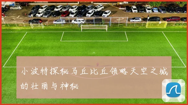 小波特探秘马丘比丘领略天空之城的壮丽与神秘