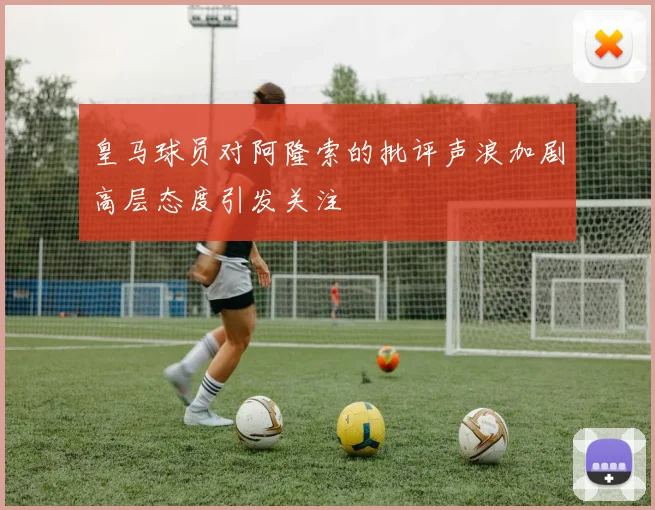皇马球员对阿隆索的批评声浪加剧高层态度引发关注