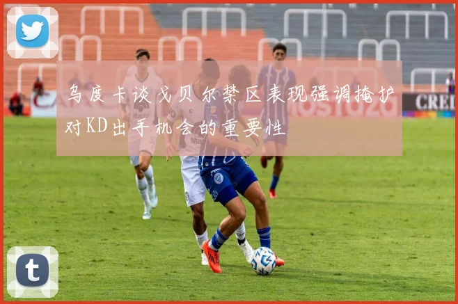 乌度卡谈戈贝尔禁区表现强调掩护对KD出手机会的重要性