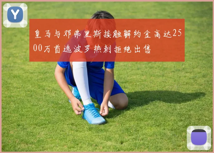 皇马与邓弗里斯接触解约金高达2500万首选波罗热刺拒绝出售
