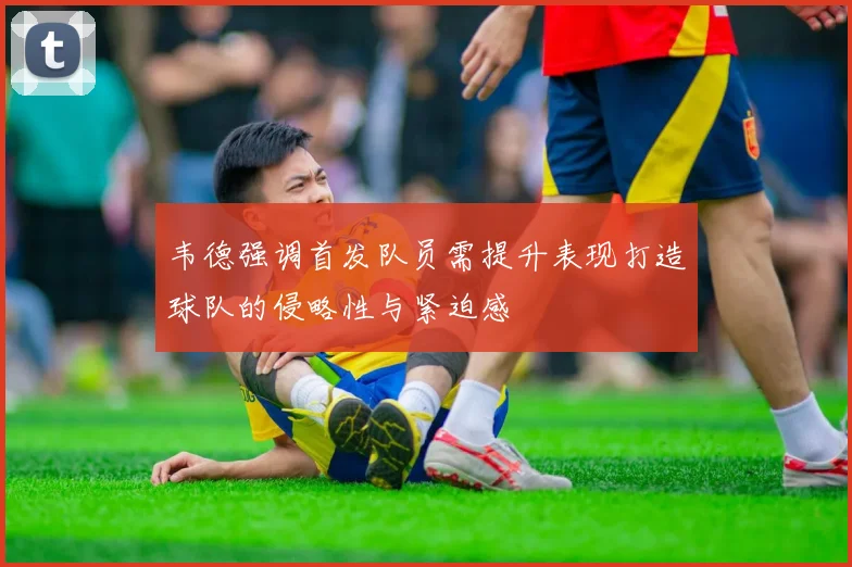 韦德强调首发队员需提升表现打造球队的侵略性与紧迫感