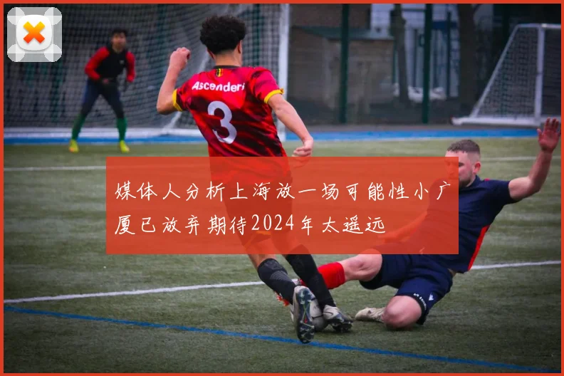 媒体人分析上海放一场可能性小广厦已放弃期待2024年太遥远