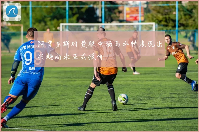 阿贾克斯对曼联中场乌加特表现出兴趣尚未正式报价