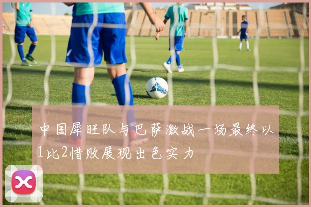 中国犀旺队与巴萨激战一场最终以1比2惜败展现出色实力
